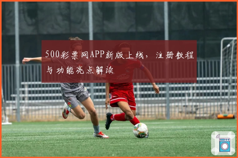 500彩票网APP新版上线，注册教程与功能亮点解读