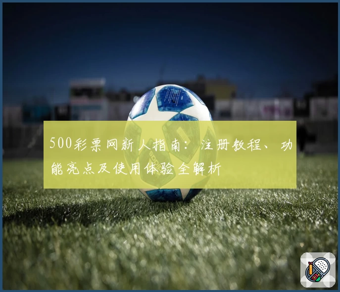 500彩票网新人指南：注册教程、功能亮点及使用体验全解析