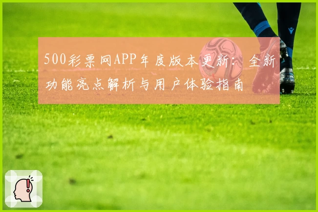 500彩票网APP年度版本更新：全新功能亮点解析与用户体验指南