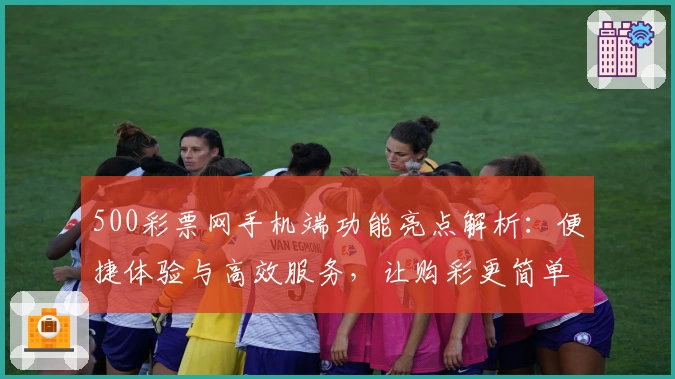 500彩票网手机端功能亮点解析：便捷体验与高效服务，让购彩更简单