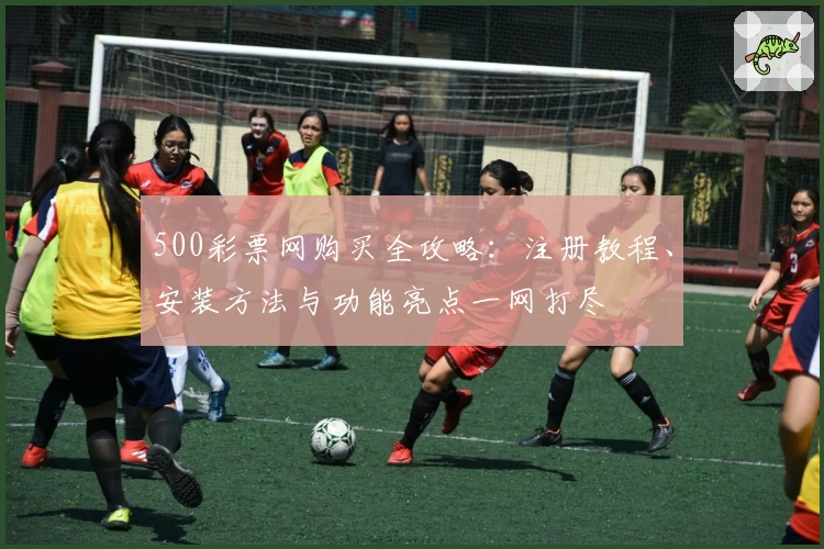 500彩票网购买全攻略：注册教程、安装方法与功能亮点一网打尽