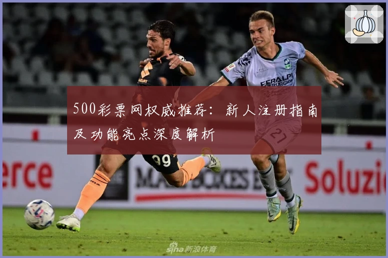 500彩票网权威推荐：新人注册指南及功能亮点深度解析