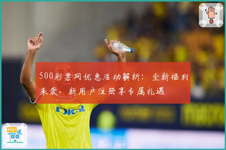 500彩票网优惠活动解析：全新福利来袭，新用户注册享专属礼遇