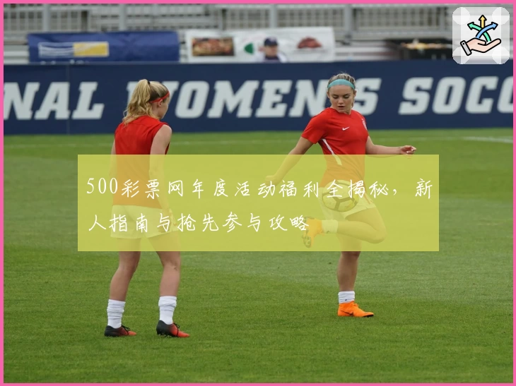 500彩票网年度活动福利全揭秘,新人指南与抢先参与攻略