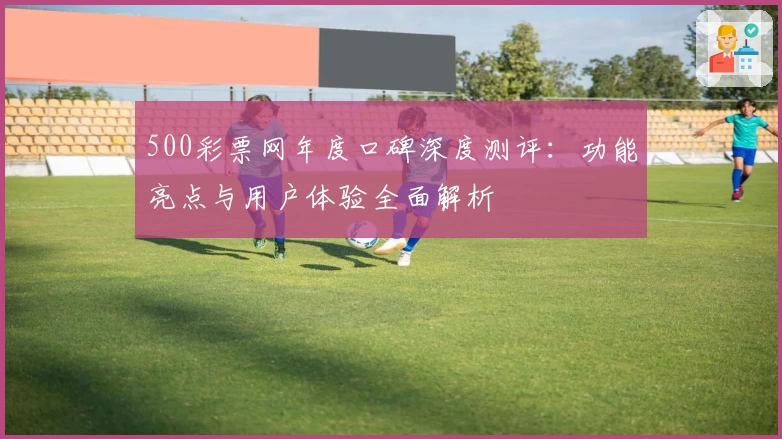 500彩票网年度口碑深度测评：功能亮点与用户体验全面解析