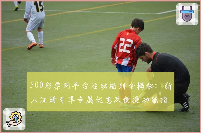 500彩票网平台活动福利全揭秘：新人注册可享专属优惠及便捷功能指南
