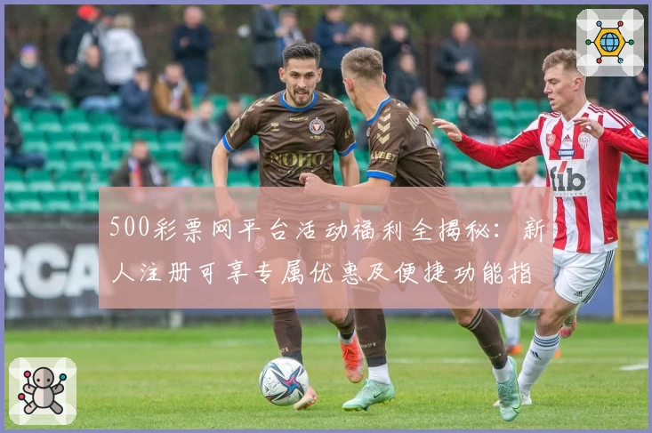500彩票网平台活动福利全揭秘：新人注册可享专属优惠及便捷功能指南