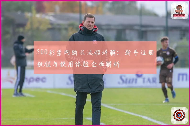 500彩票网购买流程详解：新手注册教程与使用体验全面解析