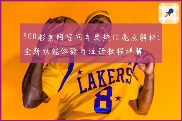 500彩票网官网年度热门亮点解析：全新功能体验与注册教程详解