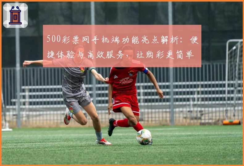 500彩票网手机端功能亮点解析：便捷体验与高效服务，让购彩更简单