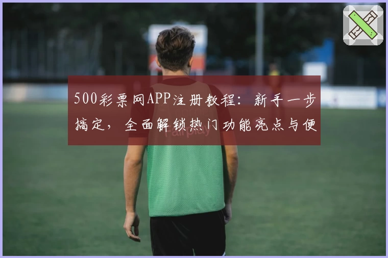 500彩票网APP注册教程：新手一步搞定，全面解锁热门功能亮点与便捷玩法