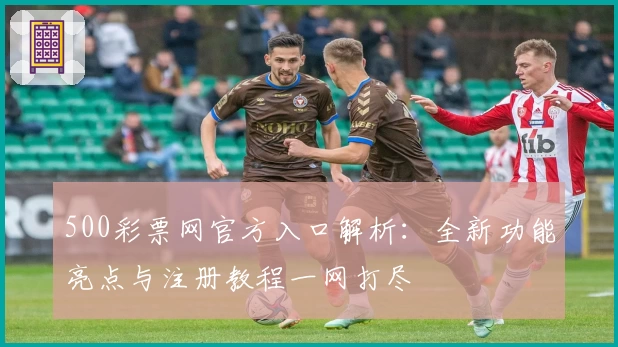 500彩票网官方入口解析：全新功能亮点与注册教程一网打尽