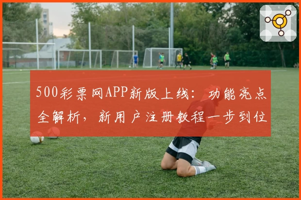 500彩票网APP新版上线：功能亮点全解析，新用户注册教程一步到位