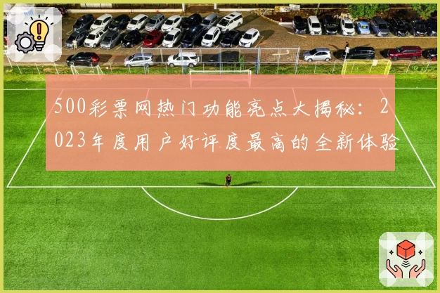 500彩票网热门功能亮点大揭秘:2023年度用户好评度最高的全新体验