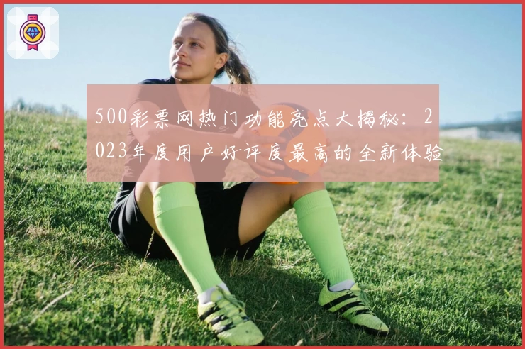 500彩票网热门功能亮点大揭秘:2023年度用户好评度最高的全新体验