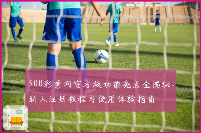 500彩票网官方版功能亮点全揭秘，新人注册教程与使用体验指南